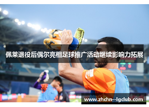 佩莱退役后偶尔亮相足球推广活动继续影响力拓展 佩莱退役后偶尔亮相足球推广活动继续影响力拓展