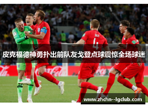 皮克福德神勇扑出前队友戈登点球震惊全场球迷