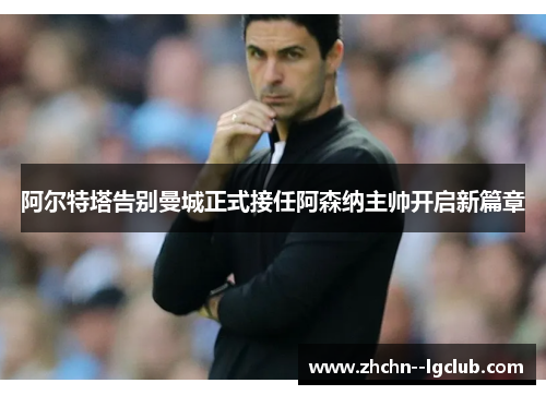 阿尔特塔告别曼城正式接任阿森纳主帅开启新篇章 阿尔特塔告别曼城正式接任阿森纳主帅开启新篇章