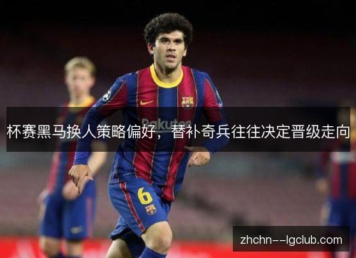 杯赛黑马换人策略偏好，替补奇兵往往决定晋级走向